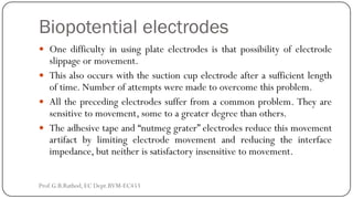 Biopotential electrodes
 One difficulty in using plate electrodes is that possibility of electrode
slippage or movement.
 This also occurs with the suction cup electrode after a sufficient length
of time. Number of attempts were made to overcome this problem.
 All the preceding electrodes suffer from a common problem. They are
sensitive to movement, some to a greater degree than others.
 The adhesive tape and “nutmeg grater” electrodes reduce this movement
artifact by limiting electrode movement and reducing the interface
impedance, but neither is satisfactory insensitive to movement.
Prof.G.B.Rathod, EC Dept.BVM-EC453
 