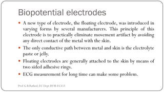 Biopotential electrodes
 A new type of electrode, the floating electrode, was introduced in
varying forms by several manufacturers. This principle of this
electrode is to practically eliminate movement artifact by avoiding
any direct contact of the metal with the skin.
 The only conductive path between metal and skin is the electrolyte
paste or jelly.
 Floating electrodes are generally attached to the skin by means of
two sided adhesive rings.
 ECG measurement for long time can make some problem.
Prof.G.B.Rathod, EC Dept.BVM-EC453
 