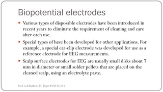 Biopotential electrodes
 Various types of disposable electrodes have been introduced in
recent years to eliminate the requirement of cleaning and care
after each use.
 Special types of have been developed for other applications. For
example, a special ear-clip electrode was developed for use as a
reference electrode for EEG measurements.
 Scalp surface electrodes for EEG are usually small disks about 7
mm in diameter or small solder pellets that are placed on the
cleaned scalp, using an electrolyte paste.
Prof.G.B.Rathod, EC Dept.BVM-EC453
 