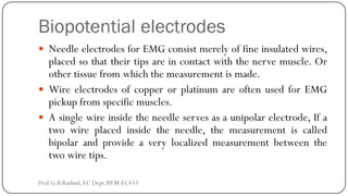 Biopotential electrodes
 Needle electrodes for EMG consist merely of fine insulated wires,
placed so that their tips are in contact with the nerve muscle. Or
other tissue from which the measurement is made.
 Wire electrodes of copper or platinum are often used for EMG
pickup from specific muscles.
 A single wire inside the needle serves as a unipolar electrode, If a
two wire placed inside the needle, the measurement is called
bipolar and provide a very localized measurement between the
two wire tips.
Prof.G.B.Rathod, EC Dept.BVM-EC453
 
