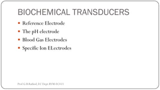 BIOCHEMICAL TRANSDUCERS
 Reference Electrode
 The pH electrode
 Blood Gas Electrodes
 Specific Ion ELectrodes
Prof.G.B.Rathod, EC Dept.BVM-EC453
 