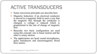 ACTIVE TRANSDUCERS
 Some conversion principles are describe here
 Magnetic Induction: if an electrical conductor
is moved in a magnetic field in such a way that
the magnetic flux through the conductor is
changed, a voltage is induced which is
proportional to the rate of change of magnetic
flux.
 Basically two basic configuration are used
using this concept: one is linear motion and the
other is rotary motion.
 The applications are heart sound microphones,
pulse transducers and electromagnetic blood
flow meters.
Prof.G.B.Rathod, EC Dept.BVM-EC453
 