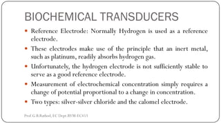 BIOCHEMICAL TRANSDUCERS
 Reference Electrode: Normally Hydrogen is used as a reference
electrode.
 These electrodes make use of the principle that an inert metal,
such as platinum, readily absorbs hydrogen gas.
 Unfortunately, the hydrogen electrode is not sufficiently stable to
serve as a good reference electrode.
 Measurement of electrochemical concentration simply requires a
change of potential proportional to a change in concentration.
 Two types: silver-silver chloride and the calomel electrode.
Prof.G.B.Rathod, EC Dept.BVM-EC453
 