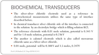 BIOCHEMICAL TRANSDUCERS
 The silver-silver chloride electrode used as a reference in
electrochemical measurements utilizes the same type of interface
described before.
 In chemical transducer silver chloride side of the interface is connected
to the solution by an electrolyte bridge which is filling solution KCl.
 The reference electrode with 0.01 mole solution, potential is 0.343 V
and for 1.0 mole solution, potential is 0.236V
 The another is calomel electrode which is also called mercurous
chloride same as a Silver-silver chloride.
 0.01 mole, potential will be 0.388V and 3.5 moles, 0.247V
Prof.G.B.Rathod, EC Dept.BVM-EC453
 