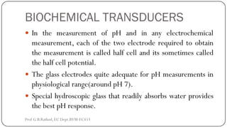 BIOCHEMICAL TRANSDUCERS
 In the measurement of pH and in any electrochemical
measurement, each of the two electrode required to obtain
the measurement is called half cell and its sometimes called
the half cell potential.
 The glass electrodes quite adequate for pH measurements in
physiological range(around pH 7).
 Special hydroscopic glass that readily absorbs water provides
the best pH response.
Prof.G.B.Rathod, EC Dept.BVM-EC453
 