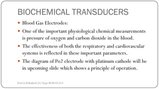 BIOCHEMICAL TRANSDUCERS
 Blood Gas Electrodes:
 One of the important physiological chemical measurements
is pressure of oxygen and carbon dioxide in the blood.
 The effectiveness of both the respiratory and cardiovascular
systems is reflected in these important parameters.
 The diagram of Po2 electrode with platinum cathode will be
in upcoming slide which shows a principle of operation.
Prof.G.B.Rathod, EC Dept.BVM-EC453
 