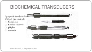 BIOCHEMICAL TRANSDUCERS
Fig: specific ion electrodes
With pH glass electrode
(1) Sodium ion
(2) Cationic electrode
(3) pH glass
(4) ammonia
Prof.G.B.Rathod, EC Dept.BVM-EC453
 