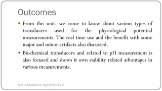 Outcomes
 From this unit, we come to know about various types of
transducers used for the physiological potential
measurements. The real time use and the benefit with some
major and minor artifacts also discussed.
 Biochemical transducers and related to pH measurement is
also focused and shows it own stability related advantages in
various measurements.
Prof.G.B.Rathod, EC Dept.BVM-EC453
 