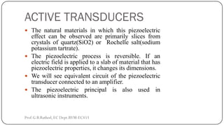 ACTIVE TRANSDUCERS
 The natural materials in which this piezoelectric
effect can be observed are primarily slices from
crystals of quartz(SiO2) or Rochelle salt(sodium
potassium tartrate).
 The piezoelectric process is reversible. If an
electric field is applied to a slab of material that has
piezoelectric properties, it changes its dimensions.
 We will see equivalent circuit of the piezoelectric
transducer connected to an amplifier.
 The piezoelectric principal is also used in
ultrasonic instruments.
Prof.G.B.Rathod, EC Dept.BVM-EC453
 