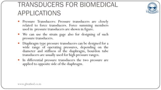 TRANSDUCERS FOR BIOMEDICAL
APPLICATIONS
 Pressure Transducers: Pressure transducers are closely
related to force transducers. Force summing members
used in pressure transducers are shown in figure.
 We can use the strain gage also for designing of such
pressure transducers.
 Diaphragm type pressure transducers can be designed for a
wide range of operating pressures, depending on the
diameter and stiffness of the diaphragm, bourdon tube
transducers are usually used for high pressure ranges.
 In differential pressure transducers the two pressure are
applied to opposite side of the diaphragm.
www.gbrathod.co.in
 