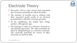 Electrode Theory
 Electrodes: Devices that convert ionic potentials
into electronic potentials are called electrodes.
 The interface of metallic ions in solution with
their associated metals results in an electrical
potential that is called the electrode potential.
 At the equilibrium, the double layer charge
produce with opposite sign.
 The hydrogen is taken as a reference electrode in
international agreement. The other potentials are
taken by taking hydrogen as a reference electrode.
The electrodes potentials for variety of other
electrodes are listed in table.
www.gbrathod.co.in
 