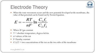 Electrode Theory
 When the ionic movement occurs and the new potential developed at the membrane, the
value of that potential can be found out by Nernst Equation.
 Where R=gas constant
 T = absolute temperature, degrees kelvin
 n=valence of the ion
 F=Faraday constant
 C1,C2 = two concentrations of the ion on the two sides of the membrane
1 1
2 2
ln
C f
RT
E
nF C f
 
www.gbrathod.co.in
 