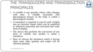 THE TRANSDUCERS AND TRANDSDUCTION
PRINCIPALES
 A variable is any quantity whose value changes
with time. A variable associated with
physiological process of the body is called a
physiological variable.
 A transducer is required to convert each variable
into an electrical signal which can be amplified
or otherwise processed and converted into some
form of display.
 The device that performs the conversion of one
form of variable into another is called a
transducer.
 Here we discuss the transducer which is having
input some other quantity and output will be
electrical quantity.
www.gbrathod.co.in
 
