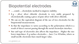 Biopotential electrodes
 ….contd….electrolytic method to improve stability.
 E.g : silver silver chloride electrode is very stable prepared by
electrolytically coating a piece of pure silver with silver chloride.
 We can see the equivalent diagram of the use of two electrodes for the
biopotential measurements.
 In that the impedance is varies according to the polarization which is a
result of direct current passing through the metal electrolyte interface.
 Size and type of electrodes also affects the impedance . Higher the size
lower impedance. E.g surface electrodes….have 2 to 10 kohm, where as
small needle electrodes have much larger value.
www.gbrathod.co.in
 