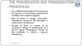 THE TRANSDUCERS AND TRANDSDUCTION
PRINCIPALES
 Two different principles are involved in
the process of converting nonelectrical
variables into electrical signals.
 One of these is energy conversion:
Transducers based on this principle is
called active transducers.
 Second of these is control of an
excitation voltage or modulation of a
carrier signal. Transducers based on
this principle is called a passive
transducers.
www.gbrathod.co.in
 