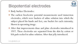 Biopotential electrodes
 Body Surface Electrodes:
 The earliest bioelectric potential measurements used immersion
electrodes, which were buckets of saline solution into which the
subject placed his hands and feet, one bucket for each extremity.
Shown in upcoming image.
 After that improvements done and plate electrodes introduced in
1917. These electrodes are separated from the skin by cotton or
felt pads socked in saline solution.After that jelly introduced.
www.gbrathod.co.in
 