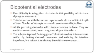 Biopotential electrodes
 One difficulty in using plate electrodes is that possibility of electrode
slippage or movement.
 This also occurs with the suction cup electrode after a sufficient length
of time. Number of attempts were made to overcome this problem.
 All the preceding electrodes suffer from a common problem. They are
sensitive to movement, some to a greater degree than others.
 The adhesive tape and “nutmeg grater” electrodes reduce this movement
artifact by limiting electrode movement and reducing the interface
impedance, but neither is satisfactory insensitive to movement.
www.gbrathod.co.in
 