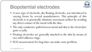Biopotential electrodes
 A new type of electrode, the floating electrode, was introduced in
varying forms by several manufacturers. This principle of this
electrode is to practically eliminate movement artifact by avoiding
any direct contact of the metal with the skin.
 The only conductive path between metal and skin is the electrolyte
paste or jelly.
 Floating electrodes are generally attached to the skin by means of
two sided adhesive rings.
 ECG measurement for long time can make some problem.
www.gbrathod.co.in
 