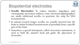 Biopotential electrodes
 Needle Electrodes: To reduce interface impedance and,
consequently, movement artifacts, some electroencephalographers
use smalls subdermal needles to penetrate the scalp for EEG
measurements.
 In animal research longer needles are actually inserted into the
brain to obtain localized measurement of potentials from a specific
part of the brain.
 Sometimes a special instrument, called stereotaxic instrument, is
used to hold the animal’s head and guide the placement of
electrodes.
www.gbrathod.co.in
 