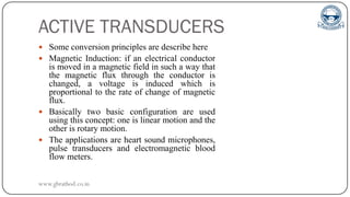ACTIVE TRANSDUCERS
 Some conversion principles are describe here
 Magnetic Induction: if an electrical conductor
is moved in a magnetic field in such a way that
the magnetic flux through the conductor is
changed, a voltage is induced which is
proportional to the rate of change of magnetic
flux.
 Basically two basic configuration are used
using this concept: one is linear motion and the
other is rotary motion.
 The applications are heart sound microphones,
pulse transducers and electromagnetic blood
flow meters.
www.gbrathod.co.in
 