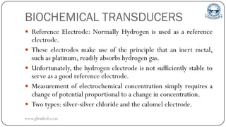 BIOCHEMICAL TRANSDUCERS
 Reference Electrode: Normally Hydrogen is used as a reference
electrode.
 These electrodes make use of the principle that an inert metal,
such as platinum, readily absorbs hydrogen gas.
 Unfortunately, the hydrogen electrode is not sufficiently stable to
serve as a good reference electrode.
 Measurement of electrochemical concentration simply requires a
change of potential proportional to a change in concentration.
 Two types: silver-silver chloride and the calomel electrode.
www.gbrathod.co.in
 