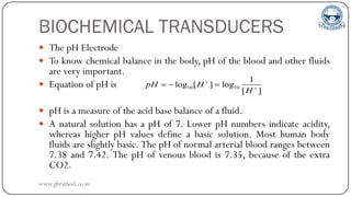 BIOCHEMICAL TRANSDUCERS
 The pH Electrode
 To know chemical balance in the body, pH of the blood and other fluids
are very important.
 Equation of pH is
 pH is a measure of the acid base balance of a fluid.
 A natural solution has a pH of 7. Lower pH numbers indicate acidity,
whereas higher pH values define a basic solution. Most human body
fluids are slightly basic. The pH of normal arterial blood ranges between
7.38 and 7.42. The pH of venous blood is 7.35, because of the extra
CO2.
10 10
1
log [ ] log
[ ]
pH H
H


  
www.gbrathod.co.in
 