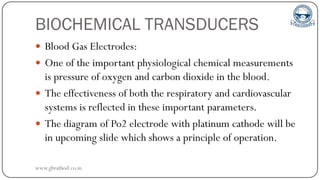 BIOCHEMICAL TRANSDUCERS
 Blood Gas Electrodes:
 One of the important physiological chemical measurements
is pressure of oxygen and carbon dioxide in the blood.
 The effectiveness of both the respiratory and cardiovascular
systems is reflected in these important parameters.
 The diagram of Po2 electrode with platinum cathode will be
in upcoming slide which shows a principle of operation.
www.gbrathod.co.in
 