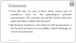 Outcomes
 From this unit, we come to know about various types of
transducers used for the physiological potential
measurements. The real time use and the benefit with some
major and minor artifacts also discussed.
 Biochemical transducers and related to pH measurement is
also focused and shows it own stability related advantages in
various measurements.
www.gbrathod.co.in
 
