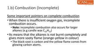 1.b) Combustion (Incomplete)
Some important pointers on complete combustion
• When there is insufficient oxygen gas, incomplete
combustion occurs.
• Note: incomplete combustion also occurs for larger
alkanes (e.g candle wax C22H52)
• Its means that the alkanes is not burnt completely and
gives more sooty flame (orange-yellow in colour)
• The black soot is carbon and the yellow flame comes from
glowing carbon atoms.
 