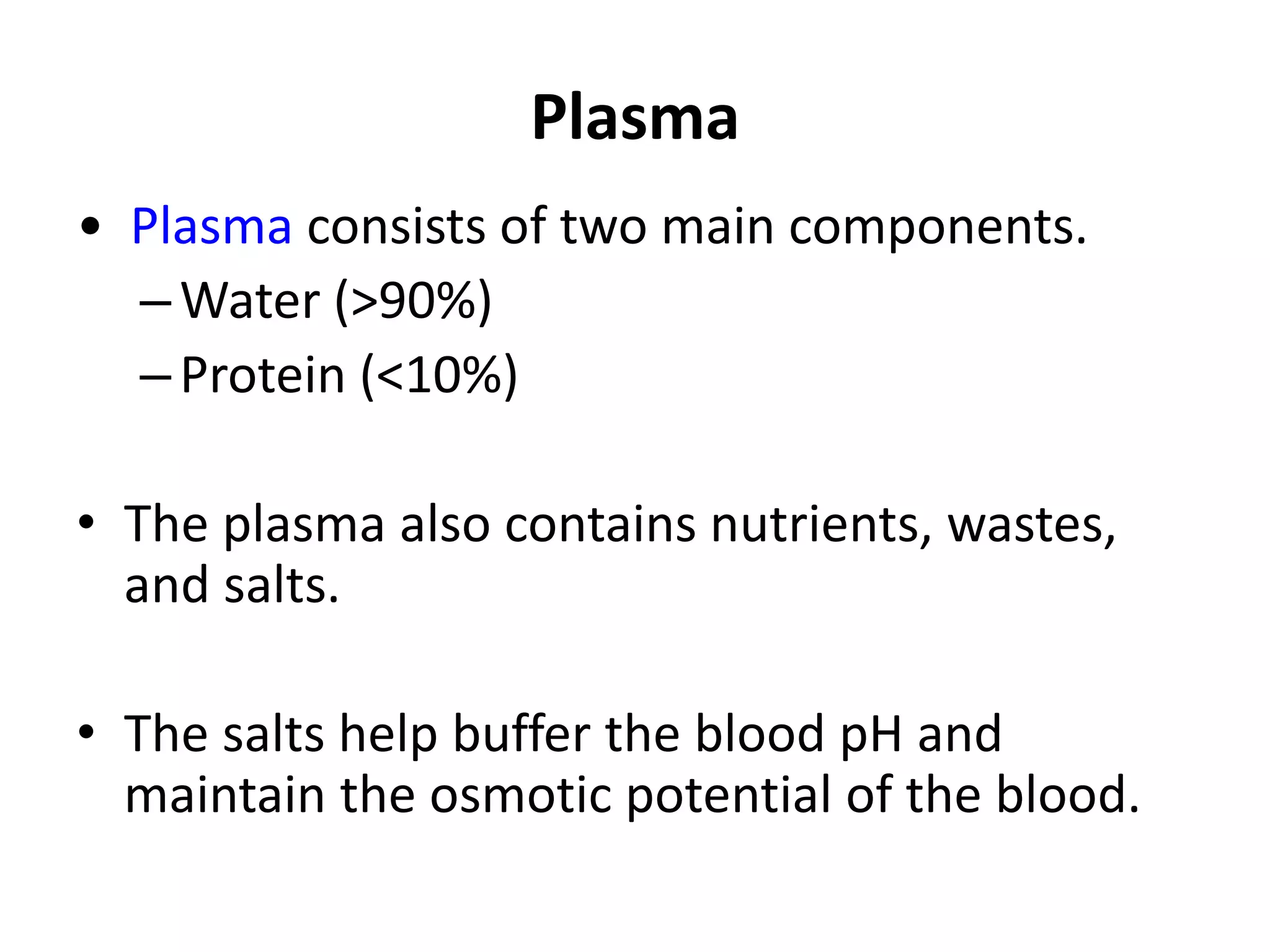 Plasma
• Plasma consists of two main components.
–Water (>90%)
–Protein (<10%)
• The plasma also contains nutrients, wastes,
and salts.
• The salts help buffer the blood pH and
maintain the osmotic potential of the blood.
 