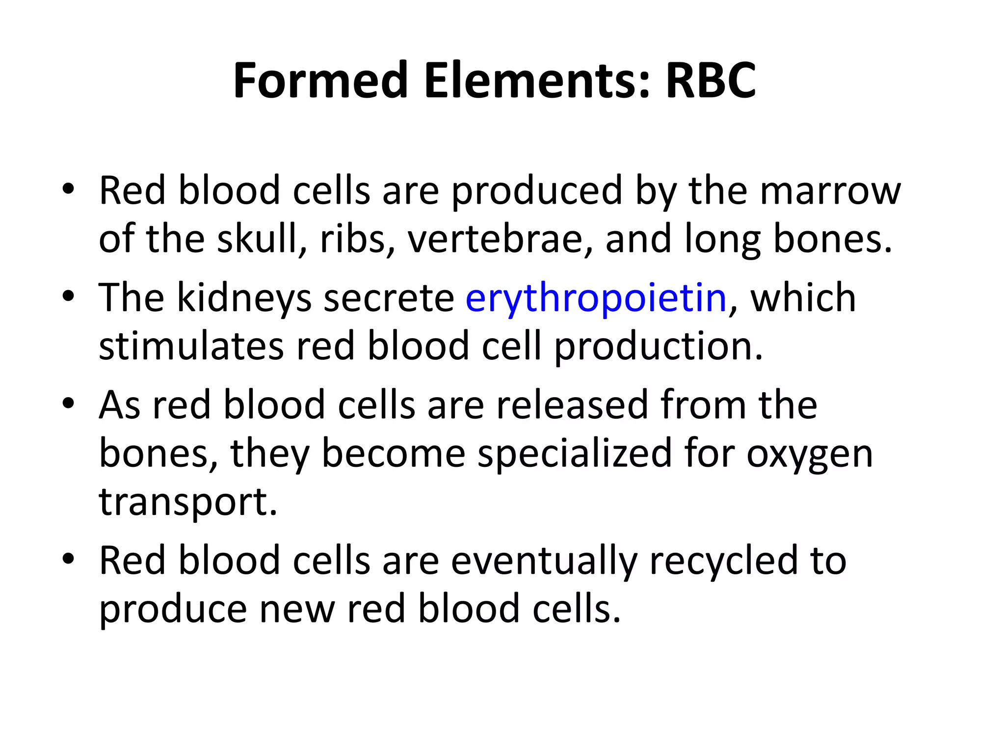 Formed Elements: RBC
• Red blood cells are produced by the marrow
of the skull, ribs, vertebrae, and long bones.
• The kidneys secrete erythropoietin, which
stimulates red blood cell production.
• As red blood cells are released from the
bones, they become specialized for oxygen
transport.
• Red blood cells are eventually recycled to
produce new red blood cells.
 