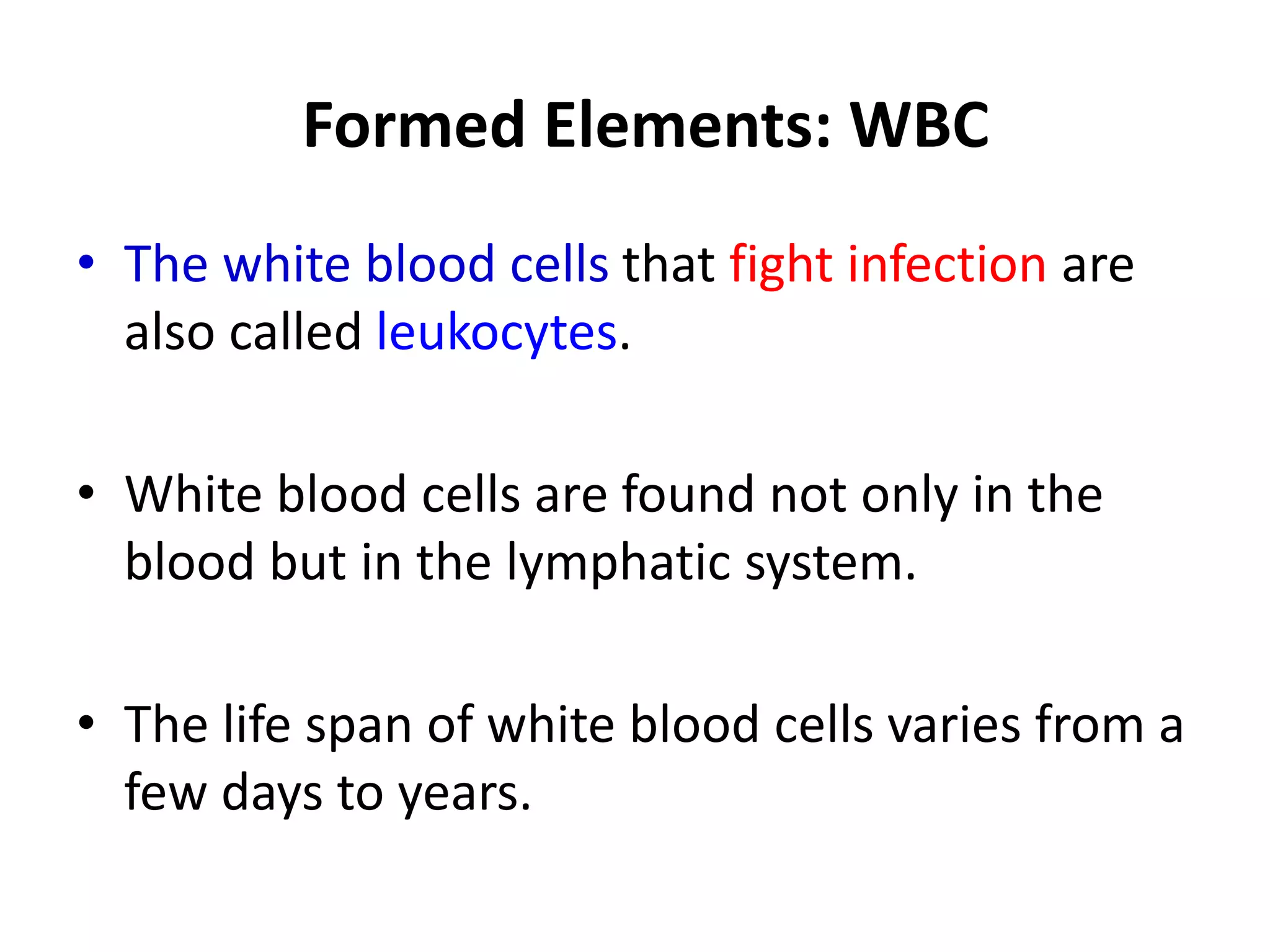 Formed Elements: WBC
• The white blood cells that fight infection are
also called leukocytes.
• White blood cells are found not only in the
blood but in the lymphatic system.
• The life span of white blood cells varies from a
few days to years.
 