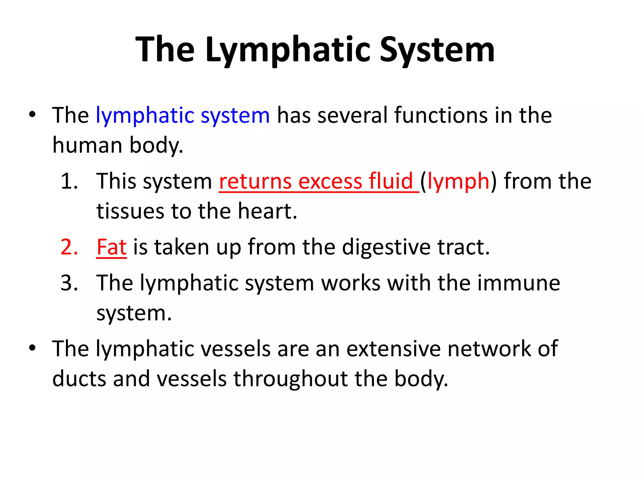 The Lymphatic System
• The lymphatic system has several functions in the
human body.
1. This system returns excess fluid (lymph) from the
tissues to the heart.
2. Fat is taken up from the digestive tract.
3. The lymphatic system works with the immune
system.
• The lymphatic vessels are an extensive network of
ducts and vessels throughout the body.
 