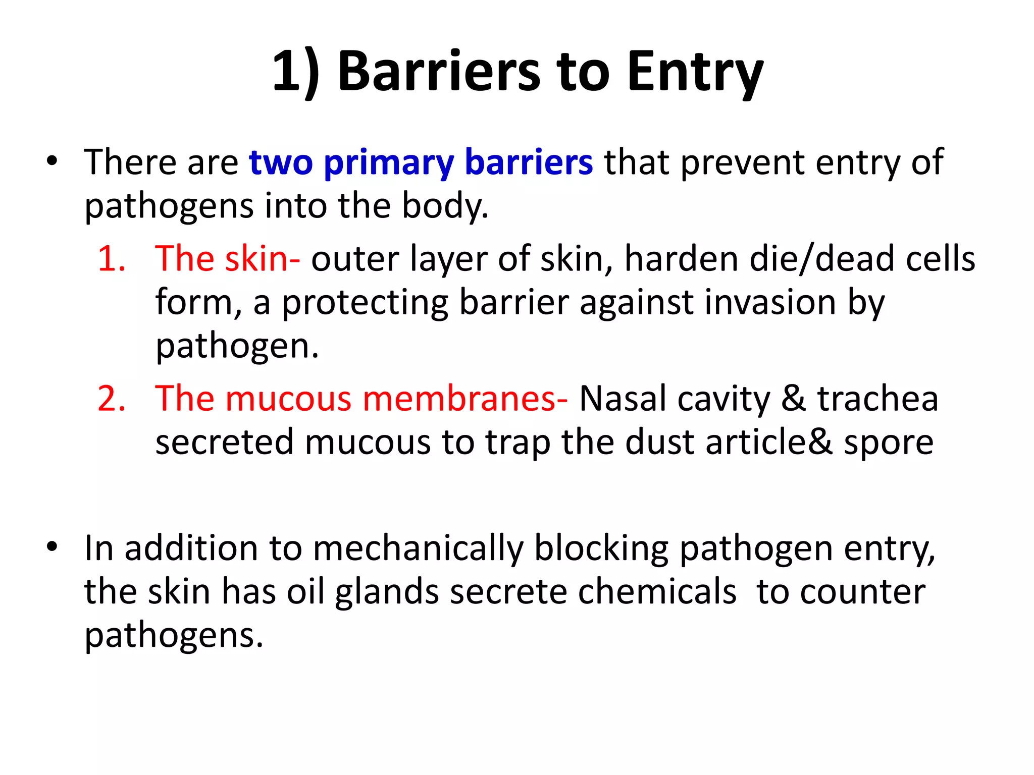 1) Barriers to Entry
• There are two primary barriers that prevent entry of
pathogens into the body.
1. The skin- outer layer of skin, harden die/dead cells
form, a protecting barrier against invasion by
pathogen.
2. The mucous membranes- Nasal cavity & trachea
secreted mucous to trap the dust article& spore
• In addition to mechanically blocking pathogen entry,
the skin has oil glands secrete chemicals to counter
pathogens.
 