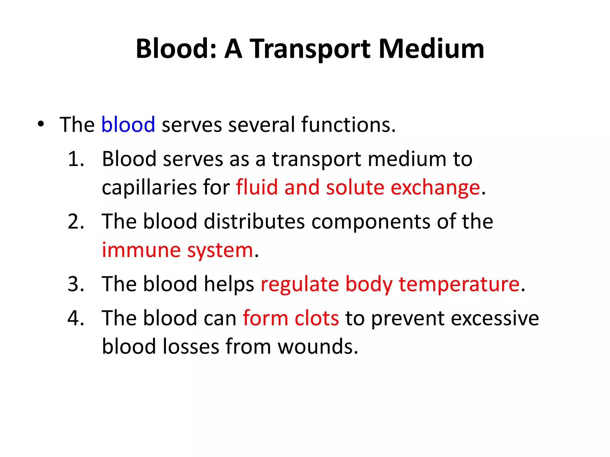 Blood: A Transport Medium
• The blood serves several functions.
1. Blood serves as a transport medium to
capillaries for fluid and solute exchange.
2. The blood distributes components of the
immune system.
3. The blood helps regulate body temperature.
4. The blood can form clots to prevent excessive
blood losses from wounds.
 