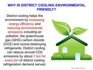WHY IS DISTRICT COOLING ENVIRONMENTAL
FRIENDLY?
District cooling helps the
environment by increasing
energy efficiency and
reducing environmental
emissions including air
pollution, the greenhouse
gas (GHG) carbon dioxide
(CO2) and ozone-destroying
refrigerants. District cooling
can reduce annual CO2
emissions by about 1 ton for
every ton of district cooling
refrigeration demand served.
PSA/ CB503/ PNNAZZ
 