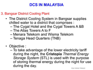 • The District Cooling System in Bangsar supplies
chilled water to a district that comprises :
– The Cygal Hotel and the Cygal Towers A &B
– The Atlas Towers A to F
– Menara Telekom and Wisma Telekom
– Tenaga Head Quarters (TNB)
• Objective :
– To take advantage of the lower electricity tariff
during the night, the Cristopia Thermal Energy
Storage System (STL) is used with the purpose
of storing thermal energy during the night for use
during the day.
DCS IN MALAYSIA
3. Bangsar District Cooling Plant
PSA/ CB503/ PNNAZZ
 