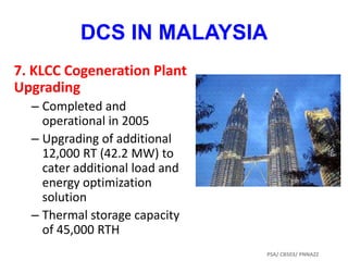 7. KLCC Cogeneration Plant
Upgrading
– Completed and
operational in 2005
– Upgrading of additional
12,000 RT (42.2 MW) to
cater additional load and
energy optimization
solution
– Thermal storage capacity
of 45,000 RTH
DCS IN MALAYSIA
PSA/ CB503/ PNNAZZ
 