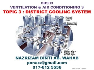 CB503
  VENTILATION & AIR CONDITIONING 3
TOPIC 3 : DISTRICT COOLING SYSTEM




    NAZRIZAM BINTI AB. WAHAB
        pnnazz@gmail.com
          017-612 5556      PSA/ CB503/ PNNAZZ
 