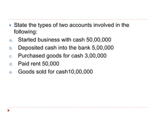  State the types of two accounts involved in the
following:
a. Started business with cash 50,00,000
b. Deposited cash into the bank 5,00,000
c. Purchased goods for cash 3,00,000
d. Paid rent 50,000
e. Goods sold for cash10,00,000
 
