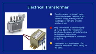 Electrical Transformer
Transformers do not actually make
conversion between mechanical and
electrical energy, but they transfer
electric power from one circuit to
another circuit.
They can increase or decrease (step-
up or step-down) the voltage while
transferring the power without changing
the frequency, but with the
corresponding decrease or increase in
the current.
Input power and output power of an
electrical transformer should ideally be
the same.
 