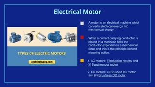 Electrical Motor
A motor is an electrical machine which
converts electrical energy into
mechanical energy.
When a current carrying conductor is
placed in a magnetic field, the
conductor experiences a mechanical
force and this is the principle behind
motoring action.
1. AC motors: (i)Induction motors and
(ii) Synchronous motor
2. DC motors: (i) Brushed DC motor
and (ii) Brushless DC motor
 