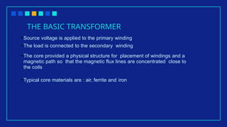 THE BASIC TRANSFORMER
•Source voltage is applied to the primary winding
•The load is connected to the secondary winding
•The core provided a physical structure for placement of windings and a
magnetic path so that the magnetic flux lines are concentrated close to
the coils
•Typical core materials are : air, ferrite and iron
 