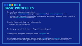 BASIC PRINCIPLES
 The transformer is based on two principles:
 first, that an electric current can produce a magnetic field (electromagnetism), and
 second that a changing magnetic field within a coil of wire induces a voltage across the ends of
the coil (electromagnetic induction).
 Changing the current in the primary coil changes the
 magnetic flux that is developed.
 The changing magnetic flux induces a voltage in the secondary coil.
 Current passing through the primary coil creates a magnetic field.
 The primary and secondary coils are wrapped around a core of very high magnetic permeability, such
as iron, so that most of the magnetic flux passes through both the primary and secondary coils.
 