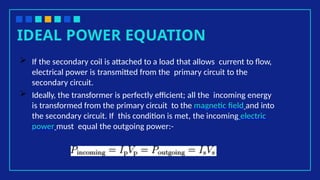 IDEAL POWER EQUATION
 If the secondary coil is attached to a load that allows current to flow,
electrical power is transmitted from the primary circuit to the
secondary circuit.
 Ideally, the transformer is perfectly efficient; all the incoming energy
is transformed from the primary circuit to the magnetic field and into
the secondary circuit. If this condition is met, the incoming electric
power must equal the outgoing power:-
 