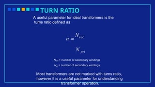 TURN RATIO
A useful parameter for ideal transformers is the
turns ratio defined as
n =
Nsec
N pri
Nsec = number of secondary windings
Npri = number of secondary windings
Most transformers are not marked with turns ratio,
however it is a useful parameter for understanding
transformer operation.
 