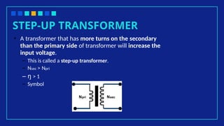 STEP-UP TRANSFORMER
• A transformer that has more turns on the secondary
than the primary side of transformer will increase the
input voltage.
– This is called a step-up transformer.
– Nsec > Npri
– ŋ > 1
– Symbol
Npri Nsec
 