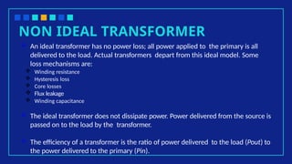 NON IDEAL TRANSFORMER
 An ideal transformer has no power loss; all power applied to the primary is all
delivered to the load. Actual transformers depart from this ideal model. Some
loss mechanisms are:
 Winding resistance
 Hysteresis loss
 Core losses
 Flux leakage
 Winding capacitance
 The ideal transformer does not dissipate power. Power delivered from the source is
passed on to the load by the transformer.
 The efficiency of a transformer is the ratio of power delivered to the load (Pout) to
the power delivered to the primary (Pin).
 