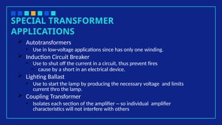 SPECIAL TRANSFORMER
APPLICATIONS
 Autotransformers
• Use in low-voltage applications since has only one winding.
 Induction Circuit Breaker
• Use to shut off the current in a circuit, thus prevent fires
• cause by a short in an electrical device.
 Lighting Ballast
• Use to start the lamp by producing the necessary voltage and limits
current thro the lamp.
 Coupling Transformer
• Isolates each section of the amplifier – so individual amplifier
characteristics will not interfere with others
 