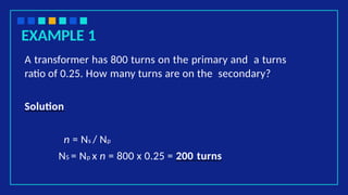 EXAMPLE 1
A transformer has 800 turns on the primary and a turns
ratio of 0.25. How many turns are on the secondary?
Solution
n = Ns / Np
NS = Np x n = 800 x 0.25 = 200 turns
 